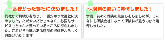 一番安かった御社に決めました！何社かで見積りを取り、一番安かった御社に決めました。ただ安いだけじゃなく、必要なサービスもちゃんと整っているところに感心しました。これからも魅力ある商品の提供をよろしくお願いいたします。保険料の違いに驚愕しました！今回、初めて保険の見直しをしましたが、こんなにも保険会社によって保険料が違うのかと驚愕しました。