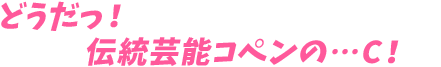 どうだっ！伝統芸能コペンの…C！