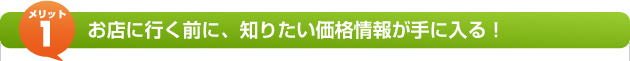 メリット1 お店に行く前に、知りたい価格情報が手に入る！
