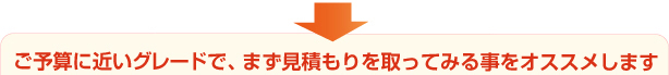 ご予算に近いグレードで、まず見積もりを取ってみる事をオススメします。